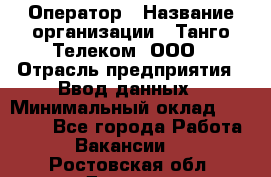 Оператор › Название организации ­ Танго Телеком, ООО › Отрасль предприятия ­ Ввод данных › Минимальный оклад ­ 13 000 - Все города Работа » Вакансии   . Ростовская обл.,Донецк г.